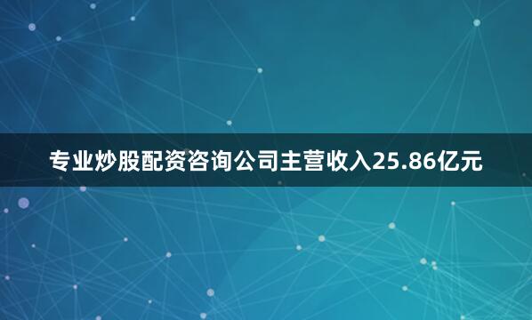 专业炒股配资咨询公司主营收入25.86亿元