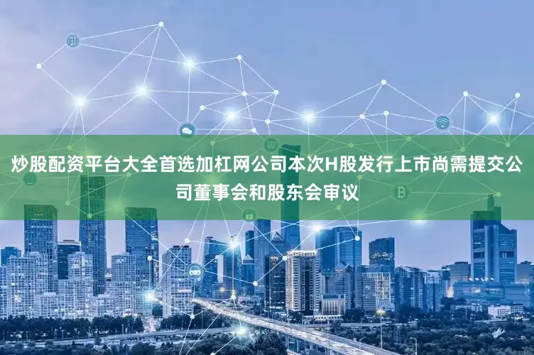 炒股配资平台大全首选加杠网公司本次H股发行上市尚需提交公司董事会和股东会审议