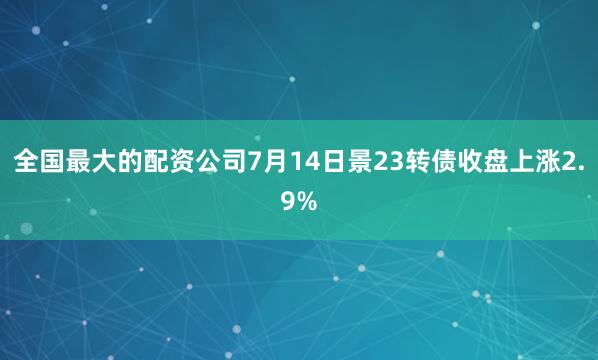 全国最大的配资公司7月14日景23转债收盘上涨2.9%