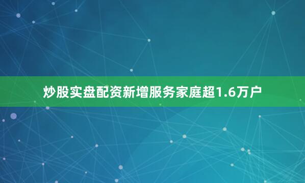 炒股实盘配资新增服务家庭超1.6万户