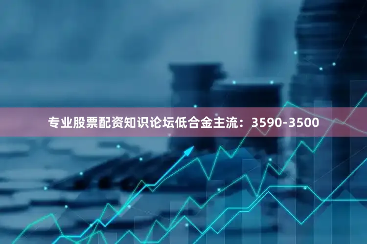 专业股票配资知识论坛低合金主流：3590-3500