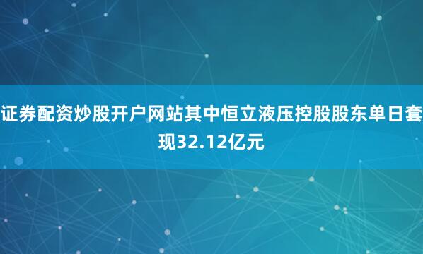 证券配资炒股开户网站其中恒立液压控股股东单日套现32.12亿元