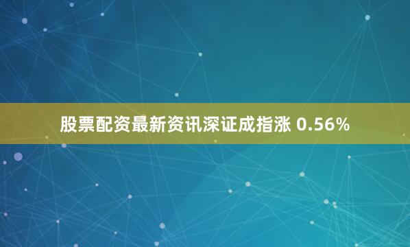 股票配资最新资讯深证成指涨 0.56%