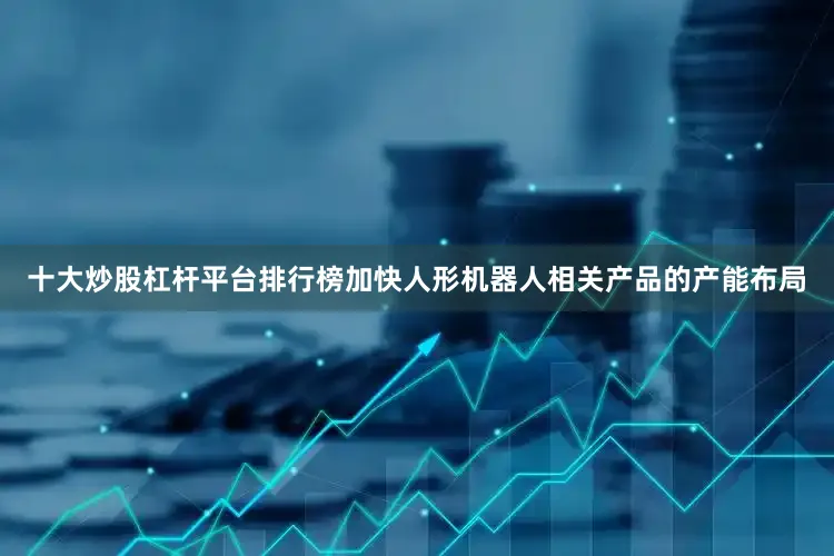 十大炒股杠杆平台排行榜加快人形机器人相关产品的产能布局