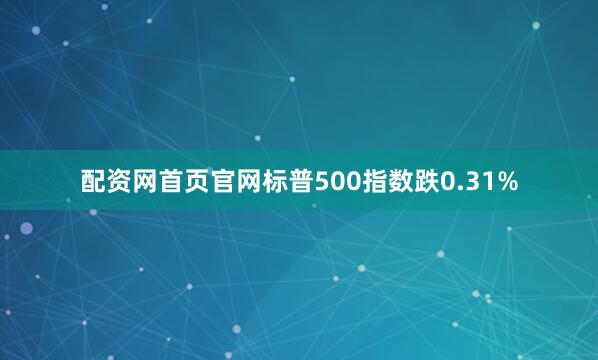 配资网首页官网标普500指数跌0.31%