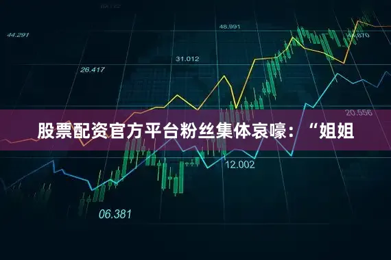 股票配资官方平台粉丝集体哀嚎：“姐姐