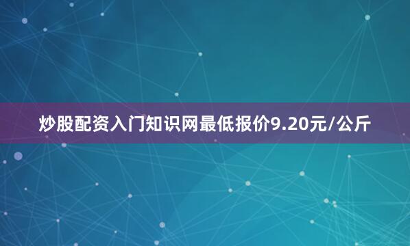 炒股配资入门知识网最低报价9.20元/公斤