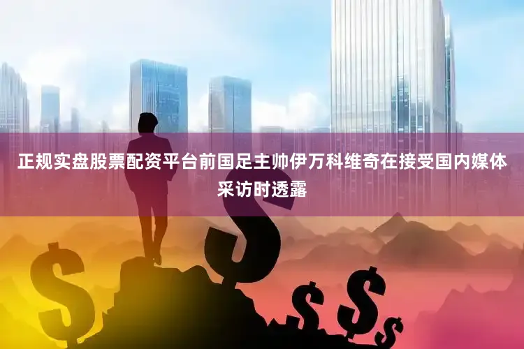 正规实盘股票配资平台前国足主帅伊万科维奇在接受国内媒体采访时透露